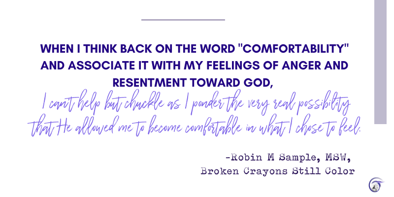 Quote from Robin: 
When I think back on the word "comfortability" and associate it with my feelings of anger and resentment toward God, I can't help but chuckle as I ponder the very real possibility that He allowed me to become comfortable in what I chose to feel.